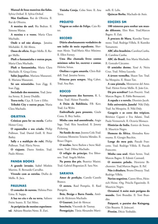 Manual de boas maneiras das fadas.        Tininha Cereja. Celso Sisto. Il. Ana    nelli. Il. Lelis.
Sylvia Orthof. Il. Sylvia Orthof.          Terra.                                      Quincas Borba. Machado de Assis.
   Max Emiliano. Rui de Oliveira. Il.
Rui de Oliveira.                             PROJETO                                    EDIÇOES SM
   A menina do anel. Bia Bedran. Il.         Viagem ao redor de Felipe. Caio Ri-        100 números para sonhar um mun-
Simone Matias.                             ter.                                      do diferente. Elen Riot. Trad.Marcos
   A menina e o vento. Maria Clara                                                   Bagno. Il. Zaü.
Machado.                                      RECORD                                    À procura de Maru. Kumiko Yama-
   Onde o sol não alcança. Janaína            Diário absolutamente verdadeiro de     moto. Trad. Rodrigo Villela. Il. Kumiko
Michalski. Il. Alê Abreu.                  um índio de meio expediente. Sher-        Yamamoto.
   Ossos do ofício. Roger Mello. Il. Ro-   man Alexie. Trad.Maria Alice Máximo.         ABC afro-brasileiro. Carolina Cunha.
ger Mello.                                 Il. Ellen Forney.                         Il. Carolina Cunha.
   Pluft o fantasminha e outras peças.        Uma ilha chamada livro: contos            ABC do Brasil. Ana Maria Machado.
Maria Clara Machado.                       mínimos sobre ler, escrever e contar.     Il. Gonzalo Cárcamo.
   Pluft o fantasminha. Maria Clara        Heloísa Seixas.                              O arminho dorme. Xosé A. Neira
Machado. Il. Graça Lima.                      Otolina e a gata amarela. Chris Rid-   Cruz. Trad. Nilma Lacerda.
   Salão Jaqueline. Mariana Massarani.     dell. Trad. Janaína Senna.                   A árvore vermelha. Shaun Tan. Trad.
Il. Mariana Massarani.                        Princesa para sempre. Meg Cabot.       Isa Mesquita. Il. Shaun Tan.
   Só um minutinho. Ivan Zigg. Il.         Trad. Ana Ban.                               A casa pintada. Montserrat del Amo.
Ivan Zigg.                                                                           Trad. Heitor Ferraz Mello. Il. João Lin.
   Sociedade dos monstros. Trad. Jana-       ROCCO                                      Dá pra acreditar? Luis Pescetti. Trad.
ína Senna. Il. Jonny Duddle.                 Acampamento dos horrores. R. L.         Marcos Bagno. Il. Pablo Bernasconi.
   Trava-trela. Ciça. Il. Luw e Zélio.     Stine. Trad. Heitor Pitombo.                 A espada e o novelo. Dionisio Jacob.
   Tribobó City e outras peças. Maria        A Dsim da Babilônia. P.B. Kerr.            Feliz aniversário, Jamela! Niki Daly.
Clara Machado.                             Trad. Lia Wyler.                          Trad. Isa Mesquita. Il. Niki Daly.
                                             Embrulhada para presente. Gisele           Gauguin e as cores dos trópicos.
  OBJETIVA                                 Costa. Il. Biry Sarkis.                   Bérénice Capatti e Eva Adami. Trad.
  Crônicas para ler na escola. Carlos        Minha casa mal-assombrada. Angie        Paula Vermeersch. Il. Octavia Monaco.
Heitor Cony.                               Sage. Trad. Rita Sussekind. Il. Jimmy        Histórias da India. Eunice de Souza.
  O espantalho e seu criado. Philip        Pickering.                                Il. Maurício Negro.
Pullman. Trad. Daniel Estill. Il. Peter      No fundo do mar. Joanna Cole.Trad.         Homens da África. Ahmadou Kou-
Bailey.                                    Cristiana Monteiro Teixeira Mendes. Il.   rouma. Il. Giorgio Bacchin.
  Sally e a maldição do rubi. Philip       Bruce Degen.                                 Longe do meu país. Pascale Fran-
Pullman. Trad. Flávia Neves.                 O tecelão. Steve Barlow e Steve Skid-   cotte. Trad. Rodrigo Villela. Il. Pascale
  O viajante. Daren Simkin. Trad.          more. Trad. Dilma Machado.                Francotte.
Paulo Afonso.                                O refúgio do príncipe. Eva Ibbot-          Minha casa azul. Alain Serres. Trad.
                                           son. Trad. Angela Melim.                  Marcos Bagno. Il. Edmée Cannard.
 PANDA BOOKS                                 Na ponta dos pés. Beatrice Masini.         O monstro peludo. Henriette Bi-
 A grande invasão. Isabel Minhós           Trad. Gabriel Bogossian.Il. Sara Not.     chonnier. Trad.Marcos Bagno. Il. Pef.
Martins. Il. Bernardo Carvalho.                                                         Não à ditadura. Bruno Doucey. Trad.
 Vivendo com as estrelas. Duília de          SARAIVA                                 Rodrigo Villela.
Mello. Il. Jaca.                             Amor de perdição. Camilo Castelo           Navios negreiros. Castro Alves, Hein-
                                           Branco.                                   rich Heine. Org. Priscila Figueiredo. Il.
  PAULINAS                                   O ateneu. Raul Pompéia. Il. Raul        Maurício Negro.
  O comedor de nuvens. Heloisa Pires       Pompéia.                                     Orrameu! A noite mais perigosa do
Lima. Il. Suppa.                             Brás, Bexiga e Barra Funda. Antô-       mundo. Toni Brandão. Il. Toni Bran-
  A lua no céu e ela na terra. Salizete    nio de Alcântara Machado.                 dão.
Freire Soares. Il. Tati Móes.                O Guarani. José de Alencar.                Paiquerê, o paraíso dos Kaingang.
  As peripécias do menino experimen-         Inocência. Visconde de Taunay.          Cléo Busatto. Il. Joãocaré.
tal. Adriano Bitarães Netto. Il. Zuri.       Perseguição. Tânia Alexandre Marti-        Pivetim. Décio Teobaldo.
 
