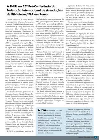 A FNLIJ na 25ª Pré-Conferência da                                                                A presença de Geneviéve Patte, como
                                                                                                participante, mesmo sem apresentar tra-
  Federação Internacional de Associações                                                        balho, mereceu destaque por parte de Le-
                                                                                                tizia Tarantello, que lembrou a importân-
  de Bibliotecas/IFLA em Roma                                                                   cia histórica de seu trabalho em bibliote-
                                                                                                cas para crianças e jovens na França, uma
   Criando uma nação de leitores: Bibliote-      Pré-Conferência, como representante do         referência internacional.
cas como parceiras - Projetos e Programas foi    IBBY, por sua presidente, Patrícia Alda-          Para ter acesso aos resumos das pales-
o tema da Pré-Conferência do Internacio-         na. O trabalho apresentado por Elizabe-        tras em inglês: http://www.ifla.org/en/
nal Federation of Library Associations and       th tomou como base sua apresentação no         publications/keynotes-and-presentations-
Institutions – IFLA - (Federação Interna-        Congresso do IBBY em Copenhague, em            rome-pre-conference-2009-raising-a-na-
cional das Associações e Instituições de         setembro de 2008. Foram apresentados,          tion-of-readers
Bibliotecas) realizada nos dias 19 e 20 de       entre outras atividades da FNLIJ, o Sa-           Juntamente às exposições dos traba-
agosto de 2009, no auditório do Instituto        lão FNLIJ do Livro, o projeto Bibliotecas      lhos realizados em diversos países sobre o
Goethe, em Roma.                                 Comunitárias Ler é Preciso, do Instituto       tema, foi organizada a Mostra Internacio-
   A 25ª edição da Pré-Conferência da            Ecofuturo, que é executado pela FNLIJ,         nal de Livros para Crianças de 0 a 3 anos
IFLA foi organizada pelas seções Alfabe-         e o recente Manifesto Por um Brasil Lite-      pelo Programa italiano Nati per leggere
tização e Leitura, sob a responsabilidade        rário, escrito por Bartolomeu Campos de        (Nascidos para ler).
de Ingrid Bom, da Holanda, e Bibliote-           Queirós, que foi distribuído, em inglês, ao       Aproveitando a estadia em Roma, Eliza-
cas para crianças e jovens, coordenada por       público.                                       beth fez uma visita à Embaixada Brasileira,
Ivanka Stricevic, da Croácia, com o apoio           Patrícia Aldana vem implementando a         quando foi recebida pelo embaixador José
das Bibliotecas de Roma e da Associação          aproximação do IBBY junto à IFLA e à           Viegas. Na oportunidade, foi renovado o
Italiana de Bibliotecas, representadas por       International Reading Association/IRA          pedido de continuidade de apoio à presen-
Letizia Tarantello, com quem a FNLIJ             (Associação Internacional de Leitura),         ça brasileira na Feira de Bolonha, quando
já teve oportunidade de promover, em             com o intuito de somar esforços em torno       a Embaixada costuma designar um re-
Roma, exposições de livros, ilustrações e        dos objetivos comuns das instituições: a       presentante para visitar o evento e apoiar
atividades com escritores e ilustradores         promoção da leitura junto às crianças e jo-    o envio dos livros brasileiros de Bolonha
brasileiros.                                     vens em bibliotecas. O convite para a par-     para Roma, onde são, há muitos anos, in-
   O evento ocorreu em pleno verão eu-           ticipação da FNLIJ na Pré-Conferência          corporados ao acervo da biblioteca da Em-
ropeu com a temperatura beirando os 40           da IFLA faz parte dessa nova política de       baixada, muito utilizada pelos brasileiros
graus, quando a maioria dos romanos tira         parcerias do IBBY.                             que vivem em Roma e outras cidades ita-
férias e as lojas fora do centro turístico fi-      Além de fortalecer os laços interna-        lianas, além de pesquisadores italianos que
cam fechadas. O movimento de pessoas             cionais do IBBY com as ações da IFLA,          se interessam pela cultura brasileira.
nas ruas era formado de turistas, princi-        Elizabeth retornou da viagem imbuída              O evento confirmou a importância e a
palmente europeus, andando em grupos             da importância de aproximar, também            necessidade de se apresentar e aproximar
pelos locais históricos com seus mapas e         no Brasil, as ações das seções brasileira do   os livros e a leitura às crianças, desde os
garrafas d`água.                                 IFLA e do IBBY, que é a FNLIJ.                 primeiros meses de vida, e ressaltou que
   Nos dois dias de evento, profissionais da        Do Brasil, também esteve presente a         quando os responsáveis e dirigentes das
Alemanha, Áustria, Canadá, Croácia, Es-          bibliotecária Anna Tereza Sannazzaro, do       bibliotecas públicas compreendem o pa-
lovênia, Espanha, Estados Unidos, Holan-         Instituto Goethe de São Paulo, com quem        pel social da instituição neste processo,
da, Itália, Japão, Reino Unido, Singapura,       Elizabeth pôde partilhar impressões sobre      as transformam no lugar ideal para esses
Turquia e Tunísia tiveram oportunidade           os projetos apresentados e compará-los         encontros, que podem ser decisivos e mar-
de apresentar e conhecer uma variedade de        com a realidade brasileira.                    cantes na vida de muitas pessoas.
projetos cujo foco principal é a formação
de leitores em bibliotecas públicas volta-
                                                                                                  Mais de 50 seções, com objetivos
das para crianças, desde bebês até adoles-          A IFLA foi criada em 1927 em
                                                                                                diversos em torno do trabalho de bi-
centes. São iniciativas de instituições ou          Edimburgo, Escócia, em uma con-
políticas de governos, onde a família é                                                         bliotecas, formam as ações da IFLA no
                                                    ferência internacional de diretores
convidada a participar ativamente.                                                              mundo.
                                                    de bibliotecas nacionais. A primeira
   O Brasil foi representado pela FNLIJ,                                                          Os trabalhos das seções Alfabetização
                                                    conferência da IFLA ocorreu em
por intermédio de sua Secretária Geral,                                                         e Leitura e Bibliotecas para crianças e
                                                    1929, em Roma, Florença e Veneza,
Elizabeth Serra, que apresentou o traba-                                                        jovens, que organizaram a Pré-Confe-
                                                    na Itália. A rede internacional da          rência, podem ser conhecidos nos sites
lho desenvolvido pela seção brasileira do
                                                    IFLA foi desenvolvida ao longo de           www.ifla.org/en/literacy-and-reading e
IBBY.
                                                    80 anos, graças ao compromisso de           www.ifla.org/en/libraries-for-children-
   A FNLIJ foi convidada a participar da
                                                    inúmeros profissionais.                     and-young-people

                                                                                                                  Notícias - Dezembro 2009 3
 