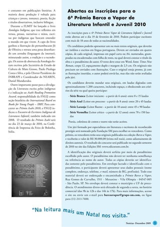 e costumes em publicações literárias. A          Abertas as inscrições para o
maioria desta produção é voltada para
crianças e jovens, romance, poesia, ficção       6º Prêmio Barco a Vapor de
e títulos dissertativos, inclusive bilíngue.
  Durante a FLMIT foi lançado o livro            Literatura Infantil e Juvenil 2010
Antologia Indígena, que traz reflexões em
versos, prosas, narrativas e mitos, escri-       As inscrições para o 6º Prêmio Barco Vapor de Literatura Infantil e Juvenil
tas por indígenas que buscam entender          estão abertas até o dia 19 de fevereiro de 2010. Podem participar escritores
o mundo em que vivem. A capa do livro          com mais de 18 anos de todas as nacionalidades.
ganhou a ilustração do pernambucano Jô           Os candidatos poderão apresentar um ou mais textos originais, que deverão
de Oliveira e retrata uma pena desenhan-       ser inéditos e escritos em língua portuguesa. Devem ser enviados em quatro
do um arrouba (linguagem da internet),         cópias, de cada original, impressas em papel carta ou A4, numeradas, gram-
misturando assim, a tradição e a tecnolo-      peadas ou encadernadas com folha de rosto, na qual deverá constar o título da
gia. Os textos de abertura da Antologia fo-    obra e o pseudônimo do autor. O texto deve estar em Word, fonte Times New
ram escritos pelo Secretário de Estado de      Roman, corpo 12, espaçamento duplo e margem de 2,5 cm. Os originais não
Cultura de Mato Grosso, Paulo Pitaluga         precisam ser enviados com ilustrações. Caso o original esteja pronto, já com
Costa e Silva, e pelo Diretor Presidente do    as ilustrações inseridas, o autor poderá enviá-las, mas elas não serão avaliadas
INBRAPI e Coordenador do NEARIN,               pelo júri.
Daniel Munduruku.
                                                 Os candidatos deverão mandar seus originais, em laudas digitadas com
  Outro importante passo para a divulga-
                                               aproximadamente 1.200 caracteres, incluindo espaço, e obedecendo aos crité-
ção da Literatura escrita pelos indígenas
                                               rios da série na qual queira participar:
é a indicação ao Asahi Reading Promotion
Award, responsabilidade da FNLIJ como            - Série Branca (Leitor iniciante - a partir de 6 anos): entre 8 e 15 laudas
seção brasileira do International Board on       - Série Azul (Leitor em processo - a partir de 8 anos): entre 20 e 45 laudas
Books for Young People – IBBY. Para con-
correr ao Prêmio Asahi 2010, a FNLIJ in-         - Série Laranja (Leitor fluente - a partir de 10 anos): entre 45 e 90 laudas
dicou o Encontro de Escritores Indígenas de      - Série Vermelha (Leitor crítico - a partir de 12 anos): entre 70 e 150 lau-
Literatura Infantil, também indicado em            das
2008. O resultado do Prêmio Asahi será
                                                 Poesia, coletânea de contos e teatro não serão aceitos.
no dia 23 de março de 2010, na Confe-
rência de Imprensa da Feira de Bolonha,          Um júri formado por especialistas em literatura e escritores de reconhecido
Itália.                                        prestígio será nomeado pela Fundação SM para escolher os vencedores. Como
                                               prêmio, os vencedores terão seus originais publicados na coleção Barco a Vapor,
                                               e receberão o valor de R$ 30.000,00 (trinta mil reais), como adiantamento de
                                               direitos autorais. O resultado do concurso será publicado no segundo semestre
                                               de 2010 no site das Edições SM: www.edicoessm.com.br.
                                                 A identificação dos originais deverá serfeita por meio de pseudônimo
                                               escolhido pelo autor. O pseudônimo não deverá ter nenhuma semelhança
                                               ou referência ao nome do autor. Todas as cópias deverão ser identifica-
                                               das somente pelo pseudônimo. Em envelope lacrado e identificado com o
                                               pseudônimo, o participante deverá apresentar seus dados pessoais (nome
                                               completo, endereço, telefone, e-mail, número de RG, profissão). Todo esse
                                               material deverá ser endereçado e encaminhado a Prêmio Barco a Vapor,
                                               Rua Gomes de Carvalho, 1511 - Mezanino - Vila Olímpia - 04547-005
                                               - São Paulo, SP. No envelope deverá constar o município e UF de proce-
                                               dência. O atendimento direto será efetuado de segunda a sexta, no horário
                                               comercial (das 9h às 12h e das 14h às 17h). Para mais informações, acesse
                                               o site ou envie um e-mail para barcoavapor@grupo-sm.com, ou ligue
                                               para (11) 2111-7400.



                      “ Na leit ur a mai s um
                                              Nat al nos v isit a .”
                                                                                                       Notícias -Dezembro 2009
 