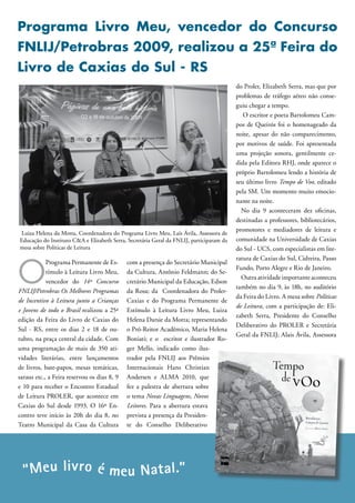 Programa Livro Meu, vencedor do Concurso
FNLIJ/Petrobras 2009, realizou a 25ª Feira do
Livro de Caxias do Sul - RS
                                                                                          do Proler, Elizabeth Serra, mas que por
                                                                                          problemas de tráfego aéreo não conse-
                                                                                          guiu chegar a tempo.
                                                                                             O escritor e poeta Bartolomeu Cam-
                                                                                          pos de Queirós foi o homenageado da
                                                                                          noite, apesar do não comparecimento,
                                                                                          por motivos de saúde. Foi apresentada
                                                                                          uma projeção sonora, gentilmente ce-
                                                                                          dida pela Editora RHJ, onde aparece o
                                                                                          próprio Bartolomeu lendo a história de
                                                                                          seu último livro Tempo de Voo, editado
                                                                                          pela SM. Um momento muito emocio-
                                                                                          nante na noite.
                                                                                            No dia 9 aconteceram dez oficinas,
                                                                                          destinadas a professores, bibliotecários,
                                                                                          promotores e mediadores de leitura e
 Luiza Helena da Motta, Coordenadora do Programa Livro Meu, Laís Ávila, Assessora de
Educação do Instituto C&A e Elizabeth Serra, Secretária Geral da FNLIJ, participaram da   comunidade na Universidade de Caxias
mesa sobre Políticas de Leitura                                                           do Sul - UCS, com especialistas em lite-



O
                                                                                          ratura de Caxias do Sul, Cidreira, Passo
            Programa Permanente de Es-       com a presença do Secretário Municipal
                                                                                          Fundo, Porto Alegre e Rio de Janeiro.
            tímulo à Leitura Livro Meu,      da Cultura, Antônio Feldmann; do Se-
                                                                                            Outra atividade importante aconteceu
            vencedor do 14º Concurso         cretário Municipal da Educação, Edson
                                                                                          também no dia 9, às 18h, no auditório
FNLIJ/Petrobras Os Melhores Programas        da Rosa; da Coordenadora do Proler-
                                                                                          da Feira do Livro. A mesa sobre Políticas
de Incentivo à Leitura junto a Crianças      Caxias e do Programa Permanente de
                                                                                          de Leitura, com a participação de: Eli-
e Jovens de todo o Brasil realizou a 25ª     Estímulo à Leitura Livro Meu, Luiza
                                                                                          zabeth Serra, Presidente do Conselho
edição da Feira do Livro de Caxias do        Helena Darsie da Motta; representando
                                                                                          Deliberativo do PROLER e Secretária
Sul - RS, entre os dias 2 e 18 de ou-        o Pró-Reitor Acadêmico, Maria Helena
                                                                                          Geral da FNLIJ; Alais Ávila, Assessora
tubro, na praça central da cidade. Com       Boniati; e o escritor e ilustrador Ro-
uma programação de mais de 350 ati-          ger Mello, indicado como ilus-
vidades literárias, entre lançamentos        trador pela FNLIJ aos Prêmios
de livros, bate-papos, mesas temáticas,      Internacionais Hans Christian
saraus etc., a Feira reservou os dias 8, 9   Andersen e ALMA 2010, que
e 10 para receber o Encontro Estadual        fez a palestra de abertura sobre
de Leitura PROLER, que acontece em           o tema Novas Linguagens, Novos
Caxias do Sul desde 1993. O 16º En-          Leitores. Para a abertura estava
contro teve início às 20h do dia 8, no       prevista a presença da Presiden-
Teatro Municipal da Casa da Cultura          te do Conselho Deliberativo




  “Meu liv ro é meu Nat al.”
 