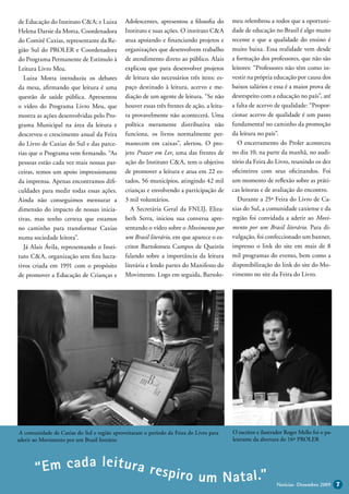 de Educação do Instituto C&A; e Luiza        Adolescentes, apresentou a filosofia do       meu relembrou a todos que a oportuni-
Helena Darsie da Motta, Coordenadora         Instituto e suas ações. O instituto C&A       dade de educação no Brasil é algo muito
do Comitê Caxias, representante da Re-       atua apoiando e financiando projetos e        recente e que a qualidade do ensino é
gião Sul do PROLER e Coordenadora            organizações que desenvolvem trabalho         muito baixa. Essa realidade vem desde
do Programa Permanente de Estímulo à         de atendimento direto ao público. Alais       a formação dos professores, que não são
Leitura Livro Meu.                           explicou que para desenvolver projetos        leitores: “Professores não têm como in-
  Luiza Motta introduziu os debates          de leitura são necessários três itens: es-    vestir na própria educação por causa dos
da mesa, afirmando que leitura é uma         paço destinado à leitura, acervo e me-        baixos salários e essa é a maior prova de
questão de saúde pública. Apresentou         diação de um agente de leitura. “Se não       desrespeito com a educação no país”, até
o vídeo do Programa Livro Meu, que           houver essas três frentes de ação, a leitu-   a falta de acervo de qualidade: “Propor-
mostra as ações desenvolvidas pelo Pro-      ra provavelmente não acontecerá. Uma          cionar acervo de qualidade é um passo
grama Municipal na área da leitura e         política meramente distributiva não           fundamental no caminho da promoção
descreveu o crescimento anual da Feira       funciona, os livros normalmente per-          da leitura no país”.
do Livro de Caxias do Sul e das parce-       manecem em caixas”, alertou. O pro-              O encerramento do Proler aconteceu
rias que o Programa vem firmando. “As        jeto Prazer em Ler, uma das frentes de        no dia 10, na parte da manhã, no audi-
pessoas estão cada vez mais nossas par-      ação do Instituto C&A, tem o objetivo         tório da Feira do Livro, reunindo os dez
ceiras, temos um apoio impressionante        de promover a leitura e atua em 22 es-        oficineiros com seus oficinandos. Foi
da imprensa. Apenas encontramos difi-        tados, 56 municípios, atingindo 42 mil        um momento de reflexão sobre as práti-
culdades para medir todas essas ações.       crianças e envolvendo a participação de       cas leitoras e de avaliação do encontro.
Ainda não conseguimos mensurar a             3 mil voluntários.                               Durante a 25ª Feira do Livro de Ca-
dimensão do impacto de nossas inicia-           A Secretária Geral da FNLIJ, Eliza-        xias do Sul, a comunidade caxiense e da
tivas, mas tenho certeza que estamos         beth Serra, iniciou sua conversa apre-        região foi convidada a aderir ao Movi-
no caminho para transformar Caxias           sentando o vídeo sobre o Movimento por        mento por um Brasil literário. Para di-
numa sociedade leitora”.                     um Brasil literário, em que aparece o es-     vulgação, foi confeccionado um banner,
  Já Alais Ávila, representando o Insti-     critor Bartolomeu Campos de Queirós           impresso o link do site em mais de 8
tuto C&A, organização sem fins lucra-        falando sobre a importância da leitura        mil programas do evento, bem como a
tivos criada em 1991 com o propósito         literária e lendo partes do Manifesto do      disponibilização do link do site do Mo-
de promover a Educação de Crianças e         Movimento. Logo em seguida, Bartolo-          vimento no site da Feira do Livro.




 A comunidade de Caxias do Sul e região aproveitaram o período da Feira do Livro para      O escritor e ilustrador Roger Mello foi o pa-
aderir ao Movimento por um Brasil literário                                                lestrante da abertura do 16º PROLER




       “ Em c a da leit ur a r e s p ir
                                        o um Na t al .”                                                       Notícias -Dezembro 2009      7
 
