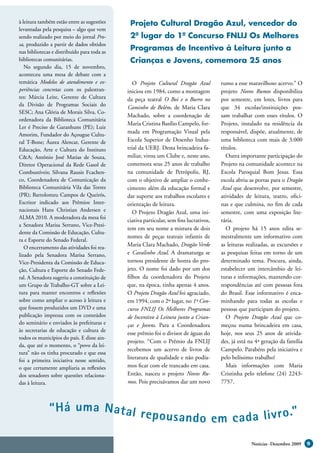 à leitura também estão entre as sugestões     Projeto Cultural Dragão Azul, vencedor do
levantadas pela pesquisa – algo que vem
sendo realizado por meio do jornal Pro-       2º lugar do 1º Concurso FNLIJ Os Melhores
sa, produzido a partir de dados obtidos
nas bibliotecas e distribuído para toda as
                                              Programas de Incentivo à Leitura junto a
bibliotecas comunitárias.                     Crianças e Jovens, comemora 25 anos
   No segundo dia, 15 de novembro,
aconteceu uma mesa de debate com a
temática Modelos de atendimento e ex-           O Projeto Cultural Dragão Azul          rumo a esse maravilhoso acervo.” O
periências concretas com os palestran-       iniciou em 1984, como a montagem           projeto Novos Rumos disponibiliza
tes: Márcia Leite, Gerente de Cultura        da peça teatral O Boi e o Burro no         por semestre, em lotes, livros para
da Divisão de Programas Sociais do
                                             Caminho de Belém, de Maria Clara           que 34 escolas/instituições pos-
SESC; Ana Glória de Morais Silva, Co-
                                             Machado, sobre a coordenação de            sam trabalhar com esses títulos. O
ordenadora da Biblioteca Comunitária
                                             Maria Cristina Basílio Campelo, for-       Projeto, instalado na residência da
Ler é Preciso de Garanhuns (PE); Luiz
Amorim, Fundador do Açougue Cultu-
                                             mada em Programação Visual pela            responsável, dispõe, atualmente, de
ral T-Bone; Áurea Alencar, Gerente de        Escola Superior de Desenho Indus-          uma biblioteca com mais de 3.000
Educação, Arte e Cultura do Instituto        trial da UERJ. Desta brincadeira fa-       títulos.
C&A; Antônio José Matias de Souza,           miliar, virou um Clube e, neste ano,          Outra importante participação do
Diretor Operacional da Rede Gasol de         comemora seus 25 anos de trabalho          Projeto na comunidade acontece na
Combustíveis; Silvana Rausis Fcachen-        na comunidade de Petrópolis, RJ,           Escola Paroquial Bom Jesus. Essa
co, Coordenadora de Comunicação da           com o objetivo de ampliar o conhe-         escola abriu as portas para o Dragão
Biblioteca Comunitária Vila das Torres       cimento além da educação formal e          Azul que desenvolve, por semestre,
(PR); Bartolomeu Campos de Queirós,          dar suporte aos trabalhos escolares e      atividades de leitura, teatro, ofici-
Escritor indicado aos Prêmios Inter-         orientação de leitura.                     nas e que culmina, no fim de cada
nacionais Hans Christian Andersen e             O Projeto Dragão Azul, uma ini-         semestre, com uma exposição lite-
ALMA 2010. A moderadora da mesa foi
                                             ciativa particular, sem fins lucrativos,   rária.
a Senadora Marisa Serrano, Vice-Presi-
                                             tem em seu nome a mistura de dois             O projeto há 15 anos edita se-
dente da Comissão de Educação, Cultu-
                                             nomes de peças teatrais infantis de        mestralmente um informativo com
ra e Esporte do Senado Federal.
   O encerramento das atividades foi rea-
                                             Maria Clara Machado, Dragão Verde          as leituras realizadas, as excursões e
lizado pela Senadora Marisa Serrano,         e Cavalinho Azul. A dramaturga se          as pesquisas feitas em torno de um
Vice-Presidenta da Comissão de Educa-        tornou presidente de honra do pro-         determinado tema. Procura, ainda,
ção, Cultura e Esporte do Senado Fede-       jeto. O nome foi dado por um dos           estabelecer um intercâmbio de lei-
ral. A Senadora sugeriu a constituição de    filhos da coordenadora do Projeto          turas e informações, mantendo cor-
um Grupo de Trabalho-GT sobre a Lei-         que, na época, tinha apenas 4 anos.        respondências até com pessoas fora
tura para manter encontros e reflexões       O Projeto Dragão Azul foi agraciado,       do Brasil. Esse informativo é enca-
sobre como ampliar o acesso à leitura e      em 1994, com o 2º lugar, no 1º Con-        minhando para todas as escolas e
que fossem produzidos um DVD e uma           curso FNLIJ Os Melhores Programas          pessoas que participam do projeto.
publicação impressa com os conteúdos         de Incentivo à Leitura junto a Crian-         O Projeto Dragão Azul que co-
do seminário e enviados às prefeituras e     ças e Jovens. Para a Coordenadora          meçou numa brincadeira em casa,
às secretarias de educação e cultura de
                                             esse prêmio foi o divisor de águas do      hoje, nos seus 25 anos de ativida-
todos os municípios do país. E disse ain-
                                             projeto. “Com o Prêmio da FNLIJ            des, já está na 4ª geração da família
da, que até o momento, o “povo da lei-
                                             recebemos um acervo de livros de           Campelo. Parabéns pela iniciativa e
tura” não os tinha procurado e que essa
foi a primeira iniciativa nesse sentido,
                                             literatura de qualidade e não podía-       pelo belíssimo trabalho!
o que certamente ampliaria as reflexões      mos ficar com ele trancado em casa.           Mais informações com Maria
dos senadores sobre questões relaciona-      Então, nasceu o projeto Novos Ru-          Cristinha pelo telefone (24) 2243-
das à leitura.                               mos. Pois precisávamos dar um novo         7757.



              “ Há uma Nat al r e
                                  p o u s a n d o e m c a d a l i v r o .”

                                                                                                      Notícias -Dezembro 2009    9
 