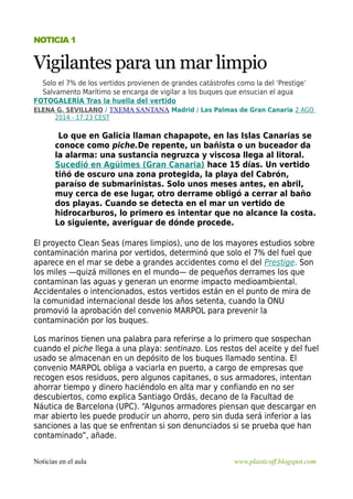 NOTICIA 1 
Vigilantes para un mar limpio 
Solo el 7% de los vertidos provienen de grandes catástrofes como la del ‘Prestige’ 
Salvamento Marítimo se encarga de vigilar a los buques que ensucian el agua 
FOTOGALERÍA Tras la huella del vertido 
ELENA G. SEVILLANO / TXEMA SANTANA Madrid / Las Palmas de Gran Canaria 2 AGO 
2014 - 17:23 CEST 
Lo que en Galicia llaman chapapote, en las Islas Canarias se 
conoce como piche.De repente, un bañista o un buceador da 
la alarma: una sustancia negruzca y viscosa llega al litoral. 
Sucedió en Agüimes (Gran Canaria) hace 15 días. Un vertido 
tiñó de oscuro una zona protegida, la playa del Cabrón, 
paraíso de submarinistas. Solo unos meses antes, en abril, 
muy cerca de ese lugar, otro derrame obligó a cerrar al baño 
dos playas. Cuando se detecta en el mar un vertido de 
hidrocarburos, lo primero es intentar que no alcance la costa. 
Lo siguiente, averiguar de dónde procede. 
El proyecto Clean Seas (mares limpios), uno de los mayores estudios sobre 
contaminación marina por vertidos, determinó que solo el 7% del fuel que 
aparece en el mar se debe a grandes accidentes como el del Prestige. Son 
los miles —quizá millones en el mundo— de pequeños derrames los que 
contaminan las aguas y generan un enorme impacto medioambiental. 
Accidentales o intencionados, estos vertidos están en el punto de mira de 
la comunidad internacional desde los años setenta, cuando la ONU 
promovió la aprobación del convenio MARPOL para prevenir la 
contaminación por los buques. 
Los marinos tienen una palabra para referirse a lo primero que sospechan 
cuando el piche llega a una playa: sentinazo. Los restos del aceite y del fuel 
usado se almacenan en un depósito de los buques llamado sentina. El 
convenio MARPOL obliga a vaciarla en puerto, a cargo de empresas que 
recogen esos residuos, pero algunos capitanes, o sus armadores, intentan 
ahorrar tiempo y dinero haciéndolo en alta mar y confiando en no ser 
descubiertos, como explica Santiago Ordás, decano de la Facultad de 
Náutica de Barcelona (UPC). “Algunos armadores piensan que descargar en 
mar abierto les puede producir un ahorro, pero sin duda será inferior a las 
sanciones a las que se enfrentan si son denunciados si se prueba que han 
contaminado”, añade. 
Noticias en el aula www.plasticoff.blogspot.com 
 