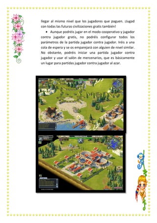 llegar al mismo nivel que los jugadores que paguen. ¡Jugad
con todas las futuras civilizaciones gratis también!
       Aunque podréis jugar en el modo cooperativo y jugador
contra jugador gratis, no podréis configurar todos los
parámetros de la partida jugador contra jugador. Iréis a una
cola de espera y se os emparejará con alguien de nivel similar.
No obstante, podréis iniciar una partida jugador contra
jugador y usar el salón de mercenarios, que es básicamente
un lugar para partidas jugador contra jugador al azar.
 