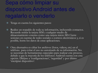 Sepa cómo limpiar su
dispositivo Android antes de
regalarlo o venderlo
 Tenga en cuenta los siguientes pasos:
 Realice un respaldo de toda su información, incluyendo contactos.
Recuerde retirar la tarjeta SIM y cualquier medio de
almacenamiento externo como una tarjeta micro SD. Cierre
sesiones en cuentas de redes sociales o correos electrónicos y, si es
posible, borre los datos de estas aplicaciones.
 Otra alternativa es cifrar los archivos (fotos, videos, etc) en el
teléfono para evitar el uso no autorizado de su información. No
se necesitan de herramientas especiales para realizar este proceso,
debido a que la mayoría de los teléfonos Android cuenta con esta
opción. Diríjase a ‘configuraciones’, ‘seguridad’ y por último
‘encriptar dispositivo’.
 
