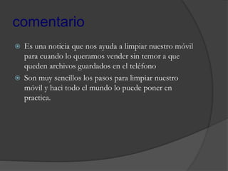 comentario
 Es una noticia que nos ayuda a limpiar nuestro móvil
para cuando lo queramos vender sin temor a que
queden archivos guardados en el teléfono
 Son muy sencillos los pasos para limpiar nuestro
móvil y haci todo el mundo lo puede poner en
practica.
 