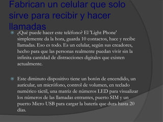 Fabrican un celular que solo
sirve para recibir y hacer
llamadas ¿Qué puede hacer este teléfono? El 'Light Phone'
simplemente da la hora, guarda 10 contactos, hace y recibe
llamadas. Eso es todo. Es un celular, según sus creadores,
hecho para que las personas realmente puedan vivir sin la
infinita cantidad de distracciones digitales que existen
actualmente.
 Este diminuto dispositivo tiene un botón de encendido, un
auricular, un micrófono, control de volumen, en teclado
numérico táctil, una matriz de números LED para visualizar
los números de las llamadas entrantes, puerto SIM y un
puerto Micro USB para cargar la batería que dura hasta 20
días.
 