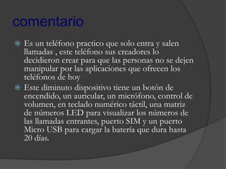 comentario
 Es un teléfono practico que solo entra y salen
llamadas , este teléfono sus creadores lo
decidieron crear para que las personas no se dejen
manipular por las aplicaciones que ofrecen los
teléfonos de hoy
 Este diminuto dispositivo tiene un botón de
encendido, un auricular, un micrófono, control de
volumen, en teclado numérico táctil, una matriz
de números LED para visualizar los números de
las llamadas entrantes, puerto SIM y un puerto
Micro USB para cargar la batería que dura hasta
20 días.
 