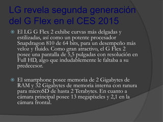 LG revela segunda generación
del G Flex en el CES 2015
 El LG G Flex 2 exhibe curvas más delgadas y
estilizadas, así como un potente procesador
Snapdragon 810 de 64 bits, para un desempeño más
veloz y fluido. Como gran atractivo, el G Flex 2
posee una pantalla de 5,5 pulgadas con resolución en
Full HD, algo que indudablemente le faltaba a su
predecesor.
 El smartphone posee memoria de 2 Gigabytes de
RAM y 32 Gigabytes de memoria interna con ranura
para microSD de hasta 2 Terabytes. En cuanto a
cámara principal posee 13 megapíxeles y 2,1 en la
cámara frontal.
 