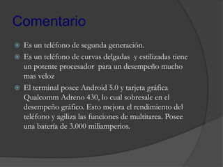 Comentario
 Es un teléfono de segunda generación.
 Es un teléfono de curvas delgadas y estilizadas tiene
un potente procesador para un desempeño mucho
mas veloz
 El terminal posee Android 5.0 y tarjeta gráfica
Qualcomm Adreno 430, lo cual sobresale en el
desempeño gráfico. Esto mejora el rendimiento del
teléfono y agiliza las funciones de multitarea. Posee
una batería de 3.000 miliamperios.
 