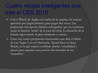 Cuatro relojes inteligentes que
trae el CES 2015
 Con el Watch de Apple a la vuelta de la esquina, las marcas
apuestan por pegar primero, para pegar dos veces. Las
propuestas incorporan diseños arriesgados, que en ocasiones
sacan la función ‘smart’ de la cara del reloj. La duración de la
batería sigue siendo el gran obstáculo a vencer.
 Estas son cuatro propuestas interesantes que deja el Salón
de Las Vegas. Con su Onetouch, Alcatel lanza su línea
Watch, en la que espera combinar diseño, versatilidad y
precio para capturar una porción del mercado de los
‘wearables’.
 
