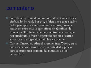  en realidad se trata de un monitor de actividad física
disfrazado de reloj. Por eso, si bien tiene capacidades
útiles para quienes acostumbran caminar, correr o
nadar, es poco más lo que ofrece en términos de
funciones. También tiene un monitor de sueño que,
por añadidura, ofrece despertarlo con una ‘alarma
silenciosa’, en lugar de un timbre estridente.
 Con su Onetouch, Alcatel lanza su línea Watch, en la
que espera combinar diseño, versatilidad y precio
para capturar una porción del mercado de los
‘wearables’.
comentario
 