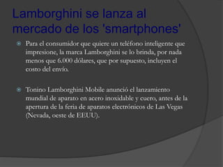 Lamborghini se lanza al
mercado de los 'smartphones'
 Para el consumidor que quiere un teléfono inteligente que
impresione, la marca Lamborghini se lo brinda, por nada
menos que 6.000 dólares, que por supuesto, incluyen el
costo del envío.
 Tonino Lamborghini Mobile anunció el lanzamiento
mundial de aparato en acero inoxidable y cuero, antes de la
apertura de la feria de aparatos electrónicos de Las Vegas
(Nevada, oeste de EEUU).
 