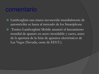 comentario
 Lamborghini una marca reconocida mundialmente de
automóviles se lanza al mercado de los Smartphone
 Tonino Lamborghini Mobile anunció el lanzamiento
mundial de aparato en acero inoxidable y cuero, antes
de la apertura de la feria de aparatos electrónicos de
Las Vegas (Nevada, oeste de EEUU).
 