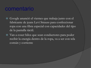comentario
 Google anunció el viernes que trabaja junto con el
fabricante de jeans Levi Strauss para confeccionar
ropa con una fibra especial con capacidades del tipo
de la pantalla táctil.
 Van a coser hilos que sean conductores para poder
recibir la energía dentro de la ropa, va a ser con tela
común y corriente
 