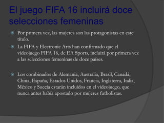 El juego FIFA 16 incluirá doce
selecciones femeninas
 Por primera vez, las mujeres son las protagonistas en este
título.
 La FIFA y Electronic Arts han confirmado que el
videojuego FIFA 16, de EA Sports, incluirá por primera vez
a las selecciones femeninas de doce países.
 Los combinados de Alemania, Australia, Brasil, Canadá,
China, España, Estados Unidos, Francia, Inglaterra, Italia,
México y Suecia estarán incluidos en el videojuego, que
nunca antes había apostado por mujeres futbolistas.
 