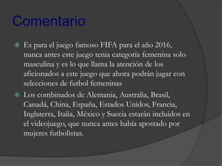 Comentario
 Es para el juego famoso FIFA para el año 2016,
nunca antes este juego tenia categoría femenina solo
masculina y es lo que llama la atención de los
aficionados a este juego que ahora podrán jugar con
selecciones de futbol femeninas
 Los combinados de Alemania, Australia, Brasil,
Canadá, China, España, Estados Unidos, Francia,
Inglaterra, Italia, México y Suecia estarán incluidos en
el videojuego, que nunca antes había apostado por
mujeres futbolistas.
 