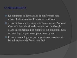 comentario
 La compañía se llevo a cabo la conferencia para
desarrolladores en San Francisco, California
 . Una de las características más llamativas de Android
One es la introducción de una versión de Google
Maps que funciona, por completo, sin conexión. Esta
versión llegaría primero a países emergentes.
 Con esta tecnología se puede gestionar permisos de
las aplicaciones de forma mas facil
 