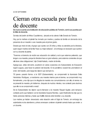 21 DE SEPTIEMBRE
Cierran otra escuela por falta
de docente
Denuevacuentaunainstitución deeducaciónpúblicadeTorreón, cerrósuspuertaspor
la falta dedocente.
Setrata delJardín deNiños Cuauhtémoc, ubicadoenla colonia Valle Doradode Torreón.
Hoy por la mañana el plantel fue tomado por madres y padres de familia en demanda de la
presencia deun maestro ouna maestra para el primer grado.
Desdeque inició el ciclo, el grupo que cuenta con 25 niños y niñas es atendido por la directora,
quiensegún madres defamilia“hace sumejor esfuerzo”, sinembargo esnecesario que cuenten
consu docente deplanta.
“Tenemos el derecho de recibir una educación de calidad y es lo que estamos peleando, que
tengan asumaestra, porque la directorahaceun granesfuerzo, peroestamos consientes deque
ella tiene otras obligaciones”, dijoCristal Hurtado, madre defamilia.
Agrega que, antes del cierre, acudieron en varias ocasiones a la Subsecretaría de Educación
región Laguna, para hacer la petición del docente. En la penúltima ocasión les prometieron el
envío delmaestro, pero luego les dijeron que siempreno.
“El jueves pasado fuimos a la SEP (Subsecretaría), se comprometió la licenciada Dalia
Hernández Rodríguez, amandarnos una maestra interina para el viernes, secomprometió muy
formalmente y nos dijo que si no llegaba la maestra nos comunicáramos con ella, el viernes no
sepresentó la maestra yle hablamos, después demuchos intentos, nos contestó para decirnos
que ella no secomprometió anada”.
De la Subsecretaría les dijeron que le llamaran a la maestra Raquel Aguilar, pero tampoco
contestó porlo que hablaron conla Secretaria Susana Ramírez, quienfinalmente les dijo que no
había personas interinas yhasta que Saltillo dierala ordentendrían asu docente.
Las madres ya habían denunciado esta situación ante el Siglo de Torreón, sin embargo las
autoridades no los atendieron y ahora amenazan contener el plantel cerradohasta que envíen a
un docente.
 