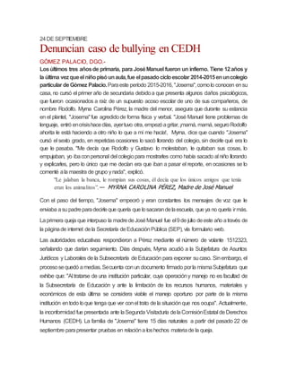 24DESEPTIEMBRE
Denuncian caso de bullying en CEDH
GÓMEZ PALACIO, DGO.-
Losúltimos tres añosde primaria, para JoséManuel fueron un infierno. Tiene 12años y
la última vezqueel niñopisóunaula,fue elpasadocicloescolar 2014-2015enuncolegio
particular deGómez Palacio.Paraeste período 2015-2016, "Josema",comolo conocen ensu
casa, no cursó el primer año de secundaria debidoa que presenta algunos daños psicológicos,
que fueron ocasionados a raíz de un supuesto acoso escolar de uno de sus compañeros, de
nombre Rodolfo. Myrna Carolina Pérez, la madre del menor, asegura que durante su estancia
en el plantel, "Josema"fue agredidode forma física y verbal. "José Manuel tiene problemas de
lenguaje, entró encrisishacedías, ayertuvo otra, empezóagritar,¡mamá, mamá, seguroRodolfo
ahorita le está haciendo a otro niño lo que a mí me hacía!, Myrna, dice que cuando "Josema"
cursó el sexto grado, en repetidas ocasiones lo sacó llorando del colegio, sin decirle qué era lo
que le pasaba. "Me decía que Rodolfo y Gustavo lo molestaban, le quitaban sus cosas, lo
empujaban, yo ibaconpersonal del colegiopara mostrarles como había sacado al niño llorando
y explicarles, pero lo único que me decían era que iban a pasar el reporte, en ocasiones se lo
comenté ala maestra de grupo ynada", explicó.
"Le jalaban la banca, le rompían sus cosas, él decía que los únicos amigos que tenía
eran los animalitos”.— MYRNA CAROLINA PÉREZ, Madre de José Manuel
Con el paso del tiempo, "Josema" empeoró y eran constantes los mensajes de voz que le
enviaba asupadreparadecirleque quería que losacarandelaescuela, que ya no quería irmás.
Laprimera queja que interpuso la madredeJoséManuel fue el9de julio deeste año através de
la páginade internet dela Secretaría deEducaciónPública (SEP), vía formulario web.
Las autoridades educativas respondieron a Pérez mediante el número de volante 1512323,
señalando que darían seguimiento. Días después, Myrna acudió a la Subjefatura de Asuntos
Jurídicos y Laborales de la Subsecretaría deEducación para exponer sucaso. Sinembargo, el
procesosequedó amedias.Secuenta conun documento firmado porla mismaSubjefatura que
exhibe que: "Al tratarse de una institución particular, cuya operacióny manejo no es facultad de
la Subsecretaría de Educación y ante la limitación de los recursos humanos, materiales y
económicos de esta última se considera viable el manejo oportuno por parte de la misma
institución entodo loque tenga que ver conel trato dela situaciónque nos ocupa". Actualmente,
la inconformidad fue presentada ante laSegunda Visitaduría delaComisiónEstatal deDerechos
Humanos (CEDH). La familia de "Josema" tiene 15 días naturales a partir del pasado 22 de
septiembre parapresentar pruebas en relacióna loshechos materiade la queja.
 