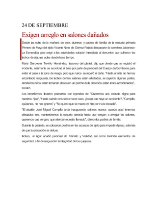 24 DE SEPTIEMBRE
Exigen arreglo en salones dañados
Desde las ocho de la mañana de ayer, alumnos y padres de familia de la escuela primaria
Primero de Mayo del ejido Vicente Nava de Gómez Palacio bloquearon la carretera Jabonoso-
La Esmeralda para exigir a las autoridades solución inmediata al derrumbe que sufrieron los
techos dealgunas aulas desdehace tiempo.
María Genoveva Treviño Hernández, tesorera del plantel, dijo que desde que se registró el
incidente, solamente se acordonó el área por parte de personal del Cuerpo de Bomberos para
evitar el paso a la zona de riesgo, pero que nunca se reparó el daño. "Hasta ahorita no hemos
encontrado respuesta, los techos de tres salones están afectados, se cayeron algunas partes,
ahorita los niños estántomando clasesenun porche dela dirección,están todosamontonados",
recalcó.
Los inconformes llevaron pancartas con leyendas de "Queremos una escuela digna para
nuestros hijos", "Hastacuándo nos van ahacer caso,¿hasta que haya un accidente?, "Campillo,
ayúdanos, no nos ignores"y "Noquiero que semuera mi hijo por ira la escuela".
"El alcalde José Miguel Campillo anda inaugurando salones nuevos cuando aquí tenemos
afectados tres, mantendremos la escuela cerrada hasta que vengan a arreglar los salones,
queremos que vengan, que atiendan nuestro llamado", dijeronlos padresde familia.
Durante la protesta, se colocaron piedrasen los accesos del ejidopara impedirel paso, además
deque la circulación se detuvo.
Incluso, al lugar acudió personal de Tránsito y Vialidad, así como también elementos de
seguridad, a finderesguardar la integridad delos quejosos.
 