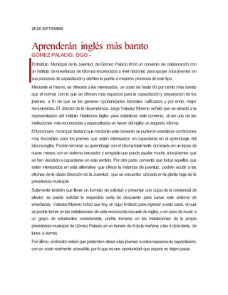 28 DE SEPTIEMBRE
Aprenderán inglés más barato
GÓMEZ PALACIO, DGO.-
El Instituto Municipal de la Juventud de Gómez Palacio firmó un convenio de colaboración con
un instituto deenseñanza deidiomasreconocidos anivel nacional, paraapoyar alos jóvenes en
sus procesos decapacitacióny abrirles la puerta amayores procesosdeeste tipo.
Mediante el mismo, se ofrecerá a los interesados, un costo de hasta 60 por ciento más barato
que el normal, con lo que se ofrecen más espacios para la capacitación y preparación de los
jóvenes, a fin de que se les generen oportunidades laborales calificadas y por ende, mejor
remuneradas.,El director de la dependencia, Jorge Valadez Moreno señaló que se abordó a la
representación del instituto Hablemos Inglés para establecer este convenio, al ser una de las
instituciones másreconocidas yespecializada enhacer delinglés un segundo idioma.
Elfuncionario municipal destacóquemediante esteconvenio sepudieronestablecer condiciones
muy favorables para los jóvenes que estén interesados en capacitarse en el aprendizaje del
idiomainglés. Podránterminar suaprendizaje conel idiomatotalmente dominadoenun lapso de
nueve meses,conun sistema innovador yamigableque puede ayudar mucho alosjóvenes que
se han decididoa capacitarse en este sentido. Por otra parte, comentó que todos aquellos que
estén interesados en esta alternativa que ofrece la instancia de juventud, podrán acudir a las
oficinas de la citada dirección de la Juventud, que se encuentra ubicada en la planta baja de la
presidenciamunicipal.
Solamente tendrán que llenar un formato de solicitud y presentar una copiade la credencial de
elector; se puede solicitar la respectiva carta de descuento para cursar este sistema de
enseñanza. ValadezMoreno indicó que hay un cupo limitado paraingresar a este curso, el cual
sepodría tomar enlas instalaciones de esta reconocida escuela de inglés, o encaso dereunir a
un grupo de estudiantes considerable, podría tomarse en las instalaciones de la propia
presidenciamunicipal deGómez Palacio,enun horario de 8delamañana alas 4delatarde, de
lunes aviernes.
Porúltimo, eldirector reiteróque pretenden atraer alos jóvenes aestosespaciosdecapacitación,
conun costorealmente accesible,por lo que esuna oportunidad que esperano dejen pasar.
 
