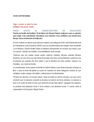 10 DE SEPTIEMBRE
Exigen amaestros no afectar las clases
GÓMEZ PALACIO, DGO.-
PIDEN APOYO AL SUBSECRETARIO DE EDUCACIÓN
Padresde familia del Instituto 18 de Marzode Gómez Palacio realizaron ayer un plantón
para exigir a las autoridades educativas una solución a los conflictos que desde hace
tiempo vienearrastrando lainstitución.
Entono molesto, los tutores delosalumnos exigieronala delegaciónD-II-2 delSindicatoNacional
deTrabajadores dela Educación (SNTE) que sus inconformidades las arreglen fuera del plantel
y a la directora, Claudia Bonilla Dávila, le solicitaron transparentar los recursos que recibe y que
"sesupone", debería deinvertirlos enla rehabilitación dela escuela.
"Estamos aquí por nuestra propia cuenta, estamos molestos, llámese sindicato, llámese
directivos, por una cosaopor otra cierranlaescuela ylosniños sonlosafectados, queremos que
el sindicato sus acuerdos los tome afuera y que la directora nos rinda cuentas", expresó Luz
González, una madrede familia.
Lainconformidad delos padres defamilia se detonó debidoa que desdeel pasado domingo se
llevó a cabo el cierre del plantel por parte de maestros de dicha delegación sindical, ya que
señalaban malos manejos del instituto ydeficienciasen la infraestructura.
"El lunes los alumnos no tomaron clases, hasta el martes se abrió la escuela y se puso como
condición que no estuviera presente la directora, la cerraron de forma arbitraria, no estamos a
favor ni encontra denadie, lo único que queremos esque haya clases", agregaronlos quejosos.
La protesta inició alrededor de las 7 de la mañana y fue alrededor de las 11 cuando arribó el
subsecretario deEducación, Miguel García.
 