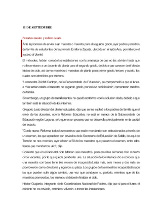 11 DE SEPTIEMBRE
Prometen maestro yreabren escuela
Ante lapromesa deenviar aun maestro omaestra paraelsegundo grado,ayer padresymadres
de familia de estudiantes de la primaria Emiliano Zapata, ubicadaen el ejidoAna, permitieron el
accesoal plantel.
El miércoles, habían cerrado las instalaciones conla amenaza de que no las abrirían hasta que
no lesenviaran aun docente deplanta parael segundo grado, debidoaque carecendeél desde
iniciosde ciclo, así como maestros o maestras de planta para primer grado, tercero ycuarto, los
cuales sonatendidos porinterinos.
"Lamaestra Xóchitl Santoyo, de la Subsecretaría deEducación, se comprometió a que el lunes
amástardar estaría el maestro desegundo grado,poresosedecidióabrir",comentaron madres
defamilia.
Sinembargo, un grupo demanifestantes no quedóconforme conla solución dada,debidoaque
tambiénestá la situación delos interinos.
Gregorio Leal, director del plantel educativo, dijo que se les explicó a los padresde familia que el
envío de los docentes, con la Reforma Educativa, no está en manos de la Subsecretaría de
EducaciónregiónLaguna, sino que es un procesoque sedesarrolla principalmente enla capital
del estado.
"Conla nueva Reforma todos losmaestros que estánmandando son seleccionadosa través de
un examen, losque aprueban sonenviados dela Secretaría deEducacióndeSaltillo, deaquí de
Torreón no nos mandan, ayer citaron a 50 de los maestros que pasaron el examen, entre ellos
tienen que mandarnos uno", dijo.
Comentó que en el iniciodel ciclo faltaban seismaestros, pero en estas semanas han cubierto
cinco vacantes, por lo que queda pendiente una. La situación de los interinos dioa conocer que
una maestra con base tiene tres meses de incapacidad, otra más, seis meses y dos más se
promovieron como directoresylograron su plaza. Los grupos de lasmaestras incapacitadasson
las que pueden sufrir algún cambio, una vez que concluyan su período, mientras que de los
maestros promovidos, los interinos sí deberánfinalizar el ciclo.
Héctor Guajardo, integrante dela Coordinadora Nacional de Padres, dijo que si para el lunes el
docente no esenviado, entonces volverán a tomar las instalaciones.
 