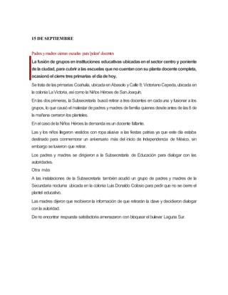 15 DE SEPTIEMBRE
Padres ymadres cierran escuelas para'pelear' docentes
La fusiónde gruposen instituciones educativas ubicadasenel sector centro y poniente
dela ciudad, para cubrir alas escuelas quenocuentanconsu planta docentecompleta,
ocasionóel cierre tresprimarias el díadehoy.
Setrata de lasprimarias Coahuila, ubicadaenAbasolo yCalle 8; VictorianoCepeda,ubicada en
la colonia LaVictoria, asícomo la Niños Héroes de SanJoaquín.
Enlas dosprimeras, la Subsecretaría buscó retirar a tres docentes en cadauna y fusionar a los
grupos, lo que causó el malestar depadres ymadres defamilia quienes desdeantes de las8 de
la mañana cerraron los planteles.
Enel casodela Niños Héroes la demanda esun docente faltante.
Las y los niños llegaron vestidos con ropa alusiva a las fiestas patrias ya que este día estaba
destinado para conmemorar un aniversario más del inicio de Independencia de México, sin
embargo setuvieron que retirar.
Los padres y madres se dirigieron a la Subsecretaría de Educación para dialogar con las
autoridades.
Otra más
A las instalaciones de la Subsecretaría también acudió un grupo de padres y madres de la
Secundaria nocturna ubicada en la colonia Luis Donaldo Colosio para pedir que no se cierre el
plantel educativo.
Las madres dijeron que recibieronla información de que retirarán la clave y decidieron dialogar
conla autoridad.
Deno encontrar respuesta satisfactoria amenazaron con bloquear el bulevar Laguna Sur.
 