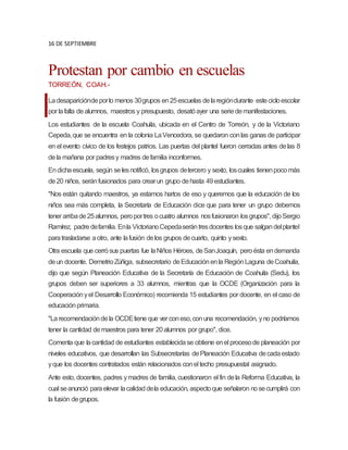 16 DE SEPTIEMBRE
Protestan por cambio en escuelas
TORREÓN, COAH.-
Ladesaparicióndeporlo menos 30grupos en25escuelas delaregióndurante estecicloescolar
por lafalta dealumnos, maestros y presupuesto, desatóayer una seriedemanifestaciones.
Los estudiantes de la escuela Coahuila, ubicada en el Centro de Torreón, y de la Victoriano
Cepeda,que se encuentra en la colonia LaVencedora, se quedaron conlas ganas de participar
en el evento cívico de los festejos patrios. Las puertas del plantel fueron cerradas antes delas 8
dela mañana por padresy madres defamilia inconformes.
Endichaescuela, según selesnotificó, losgrupos detercero y sexto, loscuales tienenpocomás
de20 niños, seránfusionados para crearun grupo dehasta 49estudiantes.
"Nos están quitando maestros, ya estamos hartos de eso y queremos que la educación de los
niños sea más completa, la Secretaría de Educación dice que para tener un grupo debemos
tener arribade25alumnos, peroportres ocuatro alumnos nosfusionaron losgrupos", dijoSergio
Ramírez, padredefamilia. Enla VictorianoCepedaserántresdocentes losque salgandelplantel
paratrasladarse aotro, ante lafusión delos grupos decuarto, quinto ysexto.
Otra escuela que cerrósus puertas fue laNiños Héroes, deSanJoaquín, peroésta endemanda
deun docente. DemetrioZúñiga, subsecretario deEducaciónenla RegiónLaguna deCoahuila,
dijo que según Planeación Educativa de la Secretaría de Educación de Coahuila (Sedu), los
grupos deben ser superiores a 33 alumnos, mientras que la OCDE (Organización para la
Cooperaciónyel Desarrollo Económico) recomienda 15 estudiantes por docente, en el caso de
educaciónprimaria.
"Larecomendacióndela OCDEtiene que ver coneso,conuna recomendación, yno podríamos
tener la cantidad demaestros para tener 20alumnos por grupo", dice.
Comenta que lacantidad de estudiantes establecidase obtiene enel procesode planeación por
niveles educativos, que desarrollan las Subsecretarías dePlaneación Educativa decadaestado
yque los docentes contratados están relacionados conel techo presupuestal asignado.
Ante esto, docentes, padres ymadres de familia, cuestionaron el fin dela Reforma Educativa, la
cual seanunció paraelevar lacalidaddela educación, aspectoque señalaron nosecumplirá con
la fusión degrupos.
 