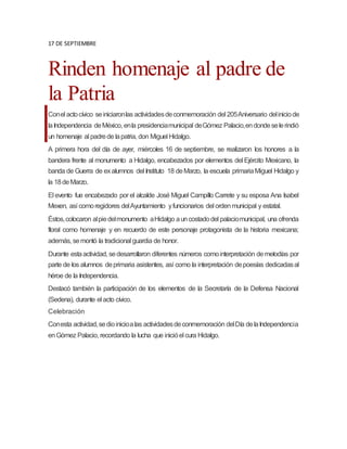 17 DE SEPTIEMBRE
Rinden homenaje al padre de
la Patria
Conel actocívico seiniciaronlas actividadesdeconmemoración del 205Aniversario deliniciode
laIndependencia deMéxico, enla presidenciamunicipal deGómez Palacio,endondeselerindió
un homenaje al padrede lapatria, don Miguel Hidalgo.
A primera hora del día de ayer, miércoles 16 de septiembre, se realizaron los honores a la
bandera frente al monumento a Hidalgo, encabezados por elementos del Ejército Mexicano, la
banda de Guerra de exalumnos del Instituto 18 deMarzo, la escuela primariaMiguel Hidalgo y
la 18deMarzo.
El evento fue encabezado por el alcalde José Miguel Campillo Carrete y su esposa Ana Isabel
Mexen, así comoregidores delAyuntamiento yfuncionarios del ordenmunicipal y estatal.
Éstos,colocaron alpiedelmonumento aHidalgo auncostadodel palaciomunicipal, una ofrenda
floral como homenaje y en recuerdo de este personaje protagonista de la historia mexicana;
además, semontó la tradicional guardia de honor.
Durante estaactividad, sedesarrollaron diferentes números comointerpretación demelodías por
parte de los alumnos deprimaria asistentes, así como la interpretación depoesías dedicadasal
héroe de la Independencia.
Destacó también la participación de los elementos de la Secretaría de la Defensa Nacional
(Sedena), durante el acto cívico.
Celebración
Conesta actividad,sedioinicioalas actividadesdeconmemoración delDía delaIndependencia
enGómez Palacio, recordando la lucha que inicióel cura Hidalgo.
 
