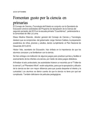 18 DE SEPTIEMBRE
Fomentan gusto por la ciencia en
primarias
El Consejo de Ciencia y Tecnologíadel Estado en conjunto con la Secretaría de
Educación arrancó actividades del Programa de Apropiación de la Ciencia del
segundo semestre del 2015 en la escuela primaria "Cuauhtémoc", perteneciente a
la comunidad de Villa La Loma.
Eliseo Medina Elizondo, director general del Consejo de Ciencia y Tecnología,
destacó que es compromiso del gobernador Jorge Herrera Caldera, la preparación
académica de niños, jóvenes y adultos, dando cumplimiento al Plan Nacional de
Desarrollo 2013-2018.
Héctor Vela, secretario de Educación, hizo énfasis en la importancia de que los
alumnos conozcan y se familiaricen con la ciencia.
Se hizo entrega a la institución de algunos juegos para practicar química y facilitar el
acercamiento de los infantes a la ciencia, por medio de estos juegos didácticos.
Al finalizar el acto protocolario, las autoridades hicieron un recorrido por el "Tráilerde
laciencia"y el"Planetario Móvil", reciénadquiridos, paraque laapropiación ydifusión
de la ciencia se den con mayor eficiencia para que pueda despertar el interés y la
curiosidad. Los alumnos se dieron cuenta de que la ciencia no tiene por qué ser
complicada. También disfrutaron de películas pedagógicas.
 