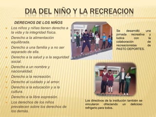DIA DEL NIÑO Y LA RECREACION
      DERECHOS DE LOS NIÑOS
   Los niños y niñas tienen derecho a
                                                                  Se     desarrolló     una
    la vida y la integridad física.                               jornada    recreativa    y
   Derecho a la alimentación                                     lúdica       con        la
    equilibrada.                                                  colaboración           de
                                                                  recreacionistas        de
   Derecho a una familia y a no ser                              PASTO DEPORTES.
    separado de ella.
   Derecho a la salud y a la seguridad
    social.
   Derecho a un nombre y
    nacionalidad.
   Derecho a la recreación.
   Derecho al cuidado y al amor.
   Derecho a la educación y a la
    cultura.
   Derecho a la libre expresión.
                                          Los directivos de la institución también se
   Los derechos de los niños             vincularon     ofreciendo    un    delicioso
    prevalecen sobre los derechos de      refrigerio para todos.
    los demás.
 