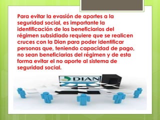 Para evitar la evasión de aportes a la
seguridad social, es importante la
identificación de los beneficiarios del
régimen subsidiado requiere que se realicen
cruces con la Dian para poder identificar
personas que, teniendo capacidad de pago,
no sean beneficiarias del régimen y de esta
forma evitar el no aporte al sistema de
seguridad social.
 