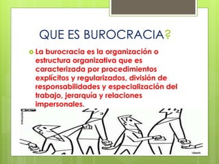 QUE ES BUROCRACIA?
 La burocracia es la organización o
estructura organizativa que es
caracterizada por procedimientos
explícitos y regularizados, división de
responsabilidades y especialización del
trabajo, jerarquía y relaciones
impersonales.
 
