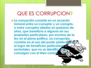 QUE ES CORRUPCION?
 La corrupción consiste en un acuerdo
inmoral entre un corruptor y un corrupto,
o entre corruptos aliados en perjuicio de
otros, que beneficia a algunos en sus
propósitos particulares, por encima de la
ley en el plano político. La corrupción
consiste en el uso del poder público para
el logro de beneficios particulares o
sectoriales, que no se identifican ni
comulgan con el bien común.
 