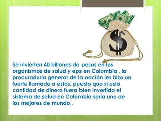 Se invierten 40 billones de pesos en los
organismos de salud y eps en Colombia , la
procuraduría generar de la nación les hizo un
fuerte llamado a estos, puesto que si esta
cantidad de dinero fuera bien invertida el
sistema de salud en Colombia seria uno de
los mejores de mundo .
 
