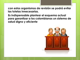 con estos organismos de revisión se podrá evitar
las tutelas innecesarias.
Es indispensable plantear el esquema actual
para garantizar a los colombianos un sistema de
salud digno y eficiente
 