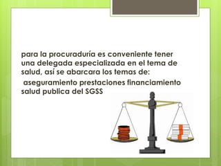 para la procuraduría es conveniente tener
una delegada especializada en el tema de
salud, así se abarcara los temas de:
aseguramiento prestaciones financiamiento
salud publica del SGSS
 