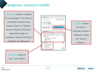 Categorias, resumo e revisão

      10º passo: escolha a categoria
     de sua postagem. Para todos os
        conteúdos inseridos nesse
                                             12º passo: depois
       espaço, clique em “Noticias,
                                                de inserir o
      Buenas Prácticas y Recursos”.
                                            conteúdo, escolha a
           Logo abaixo, diga se o
                                             categoria e clique
     conteúdo é “Buenas Prácticas”,
                                               em “Enviar a
         “Noticias” ou “Recursos”.
                                                Revisión”.




         11º passo: clique em
         “País” e em “Brasil”.



Área
                                       11
Razón Social
 
