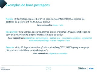 Exemplos de boas postagens


      Notícia: <http://blogs.educared.org/red-pronino/blog/2012/07/31/encontro-de-
      gestores-do-projeto-aft-%E2%80%93-brasil/>
                                         Itens necessários: texto – foto


      Boa prática: <http://blogs.educared.org/red-pronino/blog/2012/02/15/alfabetizando-
      com-arte-%E2%80%93-aldemir-martins-em-sala-de-aula/>
         Itens necessários: parágrafo de apresentação – público-alvo – recursos necessários – programas
                                 utilizados metodologia – antes – depois – foto


      Recurso: <http://blogs.educared.org/red-pronino/blog/2012/08/06/programa-gimp-
      diferentes-possibilidades-metodologicas/>
                                     Itens necessários: objetivo – conteúdo




Área
                                                     12
Razón Social
 