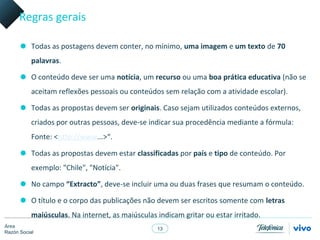 Regras gerais

      • Todas as postagens devem conter, no mínimo, uma imagem e um texto de 70
           palavras.

      • O conteúdo deve ser uma notícia, um recurso ou uma boa prática educativa (não se
           aceitam reflexões pessoais ou conteúdos sem relação com a atividade escolar).

      • Todas as propostas devem ser originais. Caso sejam utilizados conteúdos externos,
           criados por outras pessoas, deve-se indicar sua procedência mediante a fórmula:
           Fonte: <http://www...>“.

      • Todas as propostas devem estar classificadas por país e tipo de conteúdo. Por
           exemplo: "Chile", "Notícia".

      • No campo “Extracto”, deve-se incluir uma ou duas frases que resumam o conteúdo.
      • O título e o corpo das publicações não devem ser escritos somente com letras
           maiúsculas. Na internet, as maiúsculas indicam gritar ou estar irritado.
Área
                                                  13
Razón Social
 