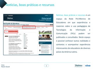 Notícias, boas práticas e recursos

                                           Notícias, boas práticas e recursos é um
                                           espaço   da    Rede       Pró-Menino   de
                                           Educadores em que experiências e
                                           materiais sobre o uso pedagógico de
                                           Tecnologias     da        Informação    e
                                           Comunicação      (TICs)     podem      ser
                                           publicados e consultados. Neste espaço
                                           é possível conhecer outras realidades e
                                           contextos e acompanhar experiências
                                           interessantes de educadores de diversos
                                           países da América Latina.




Área
                                  2
Razón Social
 