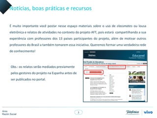 Notícias, boas práticas e recursos

      É muito importante você postar nesse espaço materiais sobre o uso de classmates ou lousa
      eletrônica e relatos de atividades no contexto do projeto AFT, pois estará compartilhando a sua
      experiência com professores dos 13 países participantes do projeto, além de motivar outros
      professores do Brasil a também tomarem essa iniciativa. Queremos formar uma verdadeira rede
      de conhecimento!



       Obs.: os relatos serão mediados previamente
       pelos gestores do projeto na Espanha antes de
       ser publicados no portal.




Área
                                                       3
Razón Social
 