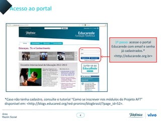 Acesso ao portal




                                                                           1º passo: acesse o portal
                                                                         Educarede com email e senha
                                                                               já cadastrados.*
                                                                          <http://educarede.org.br>




  *Caso não tenha cadastro, consulte o tutorial “Como se inscrever nos módulos do Projeto AFT”
  disponível em: <http://blogs.educared.org/red-pronino/blogbrasil/?page_id=52>.

Área
                                                    4
Razón Social
 