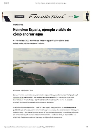 5/4/2018 Heineken España, ejemplo visible de cómo ahorrar agua
http://www.foodretail.es/trendrinks/heineken-espana-ahorro-agua-2017_0_1202279779.html 1/7
TRENDRINKS
Heineken España, ejemplo visible de
cómo ahorrar agua
Ha restituido 1.000 millones de litros de agua en 2017 gracias a las
actuaciones desarrolladas en Doñana.
REDACCIÓN 23/03/2018 - 10:41h
Con una inversión de un millón de euros, Heineken España (https://www.heineken.com/es/agegateway?
returnurl=%2fes) ha restituido 1.000 millones de litros de agua en 2017 gracias a las actuaciones
desarrolladas en Doñana. Y es que la protección de las fuentes de agua "es un área de actuación
prioritaria dentro de la estrategia de sostenibilidad de la cervecera".
Este compromiso se hace realidad a través de Every Drop (Cada gota cuenta), un programa global de
gestión integral del agua que, entre otras iniciativas, promueve proyectos de compensación hídrica y una
mayor e ciencia y ahorro en el consumo de agua de sus centros de producción. Estas medidas permitirán
a la cervecera en España alcanzar un balance hídrico neutro o positivo en 2020, es decir, restituir a su
origen toda el agua que consume en el proceso de elaboración de sus cervezas.
Así luce Doñana tras las actuaciones del programa Every Drop de Heineken
 