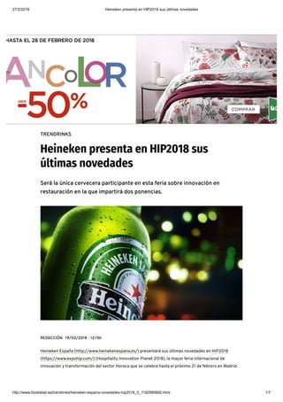 27/2/2018 Heineken presenta en HIP2018 sus últimas novedades
http://www.foodretail.es/trendrinks/heineken-espana-novedades-hip2018_0_1192980692.html 1/7
TRENDRINKS
Heineken presenta en HIP2018 sus
últimas novedades
Será la única cervecera participante en esta feria sobre innovación en
restauración en la que impartirá dos ponencias.
REDACCIÓN 19/02/2018 - 12:15h
Heineken España (http://www.heinekenespana.es/) presentará sus últimas novedades en HIP2018
(https://www.expohip.com/) (Hospitality Innovation Planet 2018), la mayor feria internacional de
innovación y transformación del sector Horeca que se celebra hasta el próximo 21 de febrero en Madrid.
Botella de cerveza Heineken
 