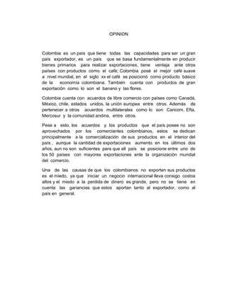 OPINION

Colombia es un país que tiene todas las capacidades para ser un gran
país exportador, es un país que se basa fundamentalmente en producir
bienes primarios para realizar exportaciones, tiene ventaja ante otros
países con productos como el café; Colombia posé el mejor café suave
a nivel mundial, en el siglo xx el café se posicionó como producto básico
de la
economía colombiana. También cuenta con productos de gran
exportación como lo son el banano y las flores.
Colombia cuenta con acuerdos de libre comercio con países como Canadá,
México, chile, estados unidos, la unión europea entre otros. Además de
pertenecer a otros acuerdos multilaterales como lo son Caricom, Efta,
Mercosur y la comunidad andina, entre otros.
Pese a esto, los acuerdos y los productos que el país posee no son
aprovechados por los comerciantes colombianos, estos se dedican
principalmente a la comercialización de sus productos en el interior del
país , aunque la cantidad de exportaciones aumento en los últimos dos
años, aun no son suficientes para que ell país se posicione entre uno de
los 50 países con mayores exportaciones ante la organización mundial
del comercio.
Una de las causas de que los colombianos no exporten sus productos
es el miedo, ya que iniciar un negocio internacional lleva consigo costos
altos y el miedo a la perdida de dinero es grande, pero no se tiene en
cuenta las ganancias que estos aportan tanto al exportador, como al
país en general.

 