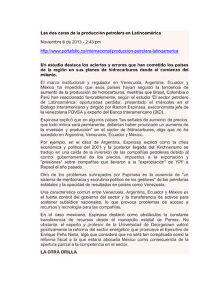 Las dos caras de la producción petrolera en Latinoamérica
Noviembre 6 de 2013 - 2:43 pm
http://www.portafolio.co/internacional/produccion-petrolera-latinoamerica
Un estudio destaca los aciertos y errores que han cometido los países
de la región en sus planes de hidrocarburos desde el comienzo del
milenio.
El marco institucional y regulador en Venezuela, Argentina, Ecuador y
México ha impedido que esos países hayan seguido la tendencia de
aumento de la producción de hidrocarburos, mientras que Brasil, Colombia o
Perú han reaccionado favorablemente, según el estudio 'El sector petrolero
de Latinoamérica: oportunidad perdida', presentado el miércoles en el
Diálogo Interamericano y dirigido por Ramón Espinasa, execonomista jefe de
la venezolana PDVSA y experto del Banco Interamericano (BID).
Espinasa explicó que en algunos países "las señales de aumento de precios,
que todo indica será permanente, deberían haber provocado un aumento de
la inversión y producción" en el sector de hidrocarburos, algo que no ha
sucedido en Argentina, Venezuela, Ecuador y México.
Por ejemplo, en el caso de Argentina, Espinasa explicó cómo la crisis
económica y política del 2001 y la posterior llegada del Kirchnerismo se
tradujo en una caída de la inversión de las compañías petroleras debido al
control gubernamental de los precios, impuestos a la exportación y
"presiones" sobre compañías que llevaron a la "expropiación" de YPF a
Repsol el año pasado.
Otro de los problemas subrayados por Espinasa es la ausencia de "un
sistema de meritocracia y escrutinio político de los gestores" de las petroleras
estatales y la opacidad de resultados en países como Venezuela.
Una característica común entre Venezuela, Argentina, Ecuador y México es
el fuerte control del gobierno del sector y la transferencia de activos para
sostener subsidios nacionales, lo que provoca problemas de acceso a
recursos y tecnología para las compañías.
En el caso mexicano, Espinasa destacó como obstáculos la constante
transferencia de recursos desde el monopolio estatal de Pemex. No
obstante, el experto y profesor de la Universidad de Georgetown valoró
positivamente la reforma del sector energético que promueve el Ejecutivo de
Enrique Peña Nieto, algo que consideró que no será tan complicado como la
reforma fiscal a la que estaría abocada México como consecuencia de la
apertura parcial a la competencia en el sector.
LA OTRA ORILLA

 