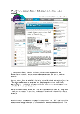 Donald Trump entra en el mundo de la comercialización de niveles 
múltiples 
¿Qué sucede cuando se combina una de las personalidades empresariales más 
ridiculizados del mundo, con uno de los modelos de negocio más ridiculizados del 
mundo? 
La Red Trump, el nuevo negocio de marketing multinivel marca Trump Donald que está 
"diseñado para hacer que la gente sana con vitaminas y suplementos nutricionales 
personalizados, y para alentar a las personas a convertirse en empresarios y para tomar 
el control de su bienestar financiero." 
En un correo electrónico, Trump dijo a The Associated Press que la red de Trump es su 
"programa de rescate y recuperación" para las personas que han sido golpeados por la 
recesión. 
Si desea unirse a la Red Trump, usted puede comenzar con sólo $ 48. Eso le conseguirá 
un kit de marketing y tres meses de acceso a un sitio Web donde se puede dirigir a sus 
 